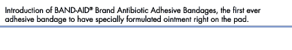 Introduction of BAND-AID&reg; Brand Antibiotic Adhesive Bandages, the first ever adhesive bandage to have specially formulated ointment right on the pad.